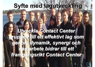 Syfte med lagutveckling



    Utveckla Contact Center
gruppen till ett effektivt lag som
  genom dynamik, synergi och
    samarbete bidrar till ett
 framgångsrikt Contact Center

2009-10-23   Roger Lindberg & Mats Kallmyr
 