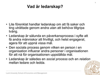 3	



                         Vad är ledarskap?



•  Lite förenklat handlar ledarskap om att få saker och
   ting uträttade genom andra utan att behöva tillgripa
   tvång.
•  Ledarskap är sålunda en påverkansprocess i syfte att
   få andra människor att frivilligt, och helst engagerat,
   agera för att uppnå vissa mål.
•  Den sociala process genom vilken en person i en
   organisation influerar andra personer i organisationen
   för att nå för organisationen uppställda mål.
•  Ledarskap är således en social process och en relation
   mellan ledare och ledda.

Lund University School of Economics and Management
 