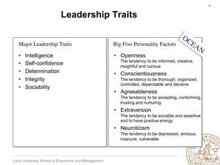 6	



                          Leadership Traits


  Major Leadership Traits	

                         Big Five Personality Factors	


  •    Intelligence                                  •  Openness
                                                        The tendency to be informed, creative,
  •    Self-confidence                                  insightful and curious
  •    Determination                                 •  Conscientiousness
  •    Integrity                                        The tendency to be thorough, organized,
                                                        controlled, dependable and decisive
  •    Sociability
                                                     •  Agreeableness
                                                        The tendency to be accepting, conforming,
                                                        trusting and nurturing
                                                     •  Extraversion
                                                        The tendency to be sociable and assertive
                                                        and to have positive energy
                                                     •  Neuroticism
                                                        The tendency to be depressed, anxious,
                                                        insecure, vulnerable




Lund University School of Economics and Management
 