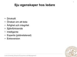 7	



               Sju egenskaper hos ledare



•    Drivkraft
•    Önskan om att leda
•    Ärlighet och integritet
•    Självförtroende
•    Intelligente
•    Expertis (jobbrelaterad)
•    Extraversion




Lund University School of Economics and Management
 