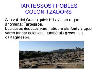 TARTESSOS I POBLES
COLONITZADORS
A la vall del Guadalquivir hi havia un regne
anomenat Tartessos.
Les seves riqueses varen atreure als fenicis ,que
varen fundar colònies, i també als grecs i als
cartaginesos.
 