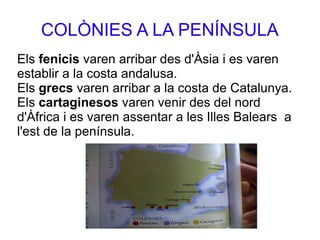 COLÒNIES A LA PENÍNSULA
Els fenicis varen arribar des d'Àsia i es varen
establir a la costa andalusa.
Els grecs varen arribar a la costa de Catalunya.
Els cartaginesos varen venir des del nord
d'Àfrica i es varen assentar a les Illes Balears a
l'est de la península.
 