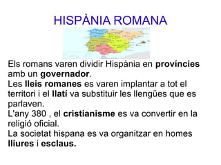 HISPÀNIA ROMANA
Els romans varen dividir Hispània en províncies
amb un governador.
Les lleis romanes es varen implantar a tot el
territori i el llatí va substituir les llengües que es
parlaven.
L'any 380 , el cristianisme es va convertir en la
religió oficial.
La societat hispana es va organitzar en homes
lliures i esclaus.
 