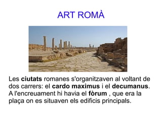 ART ROMÀ
Les ciutats romanes s'organitzaven al voltant de
dos carrers: el cardo maximus i el decumanus.
A l'encreuament hi havia el fòrum , que era la
plaça on es situaven els edificis principals.
 