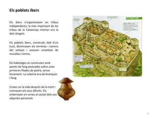 Els poblats ibers
Els ibers s’organitzaven en tribus
independents; la més important de les
tribus de la Catalunya interior era la
dels ilergets
Els poblats ibers, construïts dalt d’un
turó, dominaven els terrenys i camins
del voltant i estaven envoltats de
muralles i torres.
Els habitatges es construïen amb
parets de fang aixecades sobre unes
primeres filades de pedra, sense
fonament. La coberta era de branques
i fang.
Creien en la vida desprès de la mort i
cremaven els seus difunts. Els
enterraven en urnes al costat dels seus
objectes personals
3
 