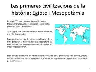 Les primeres civilitzacions de la
història: Egipte i Mesopotàmia
Fa uns 6.000 anys, els poblats neolítics es van
transformar gradualment en ciutats i sorgiren les
primeres grans civilitzacions.
Tant Egipte com Mesopotàmia van desenvolupar-se
a la riba de grans rius.
Mesopotàmia va ser la primera civilització de la
qual coneixem la història gràcies a l’escriptura. Va
tenir ciutats molt importants que es consideren les
més antigues del món.
4
Eren ciutats construïdes de manera ordenada i amb certa planificació amb carrers, places,
edificis públics, muralles, i sobretot amb una gran zona dedicada als monuments on hi havia
palaus i temples.
 