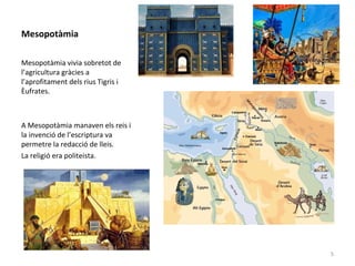 Mesopotàmia
Mesopotàmia vivia sobretot de
l’agricultura gràcies a
l’aprofitament dels rius Tigris i
Èufrates.
A Mesopotàmia manaven els reis i
la invenció de l’escriptura va
permetre la redacció de lleis.
La religió era politeista.
5
 