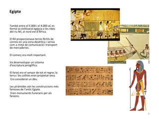 Egipte
També entre el 5.000 i el 4.000 aC es
formà la civilització egípcia a les ribes
del riu Nil, al nord est d’Àfrica.
El Nil proporcionava terres fèrtils de
conreu en una zona desèrtica i servia
com a mitjà de comunicació i transport
de mercaderies.
El comerç era molt important.
Va desenvolupar un sistema
d’escriptura jeroglífica.
El faraó era el senyor de tot el regne; la
terra i les collites eren propietat seva.
Era considerat un déu.
Les piràmides són les construccions més
famoses de l’antic Egipte.
Eren monuments funeraris per als
faraons.
6
 