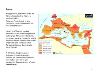 Roma
Al segle VIII aC, es funda la ciutat de
Roma al costat del riu Tíber, a la
península itàlica.
Poc a poc l’imperi romà va anar
conquerint territoris i s’expandí per
tota la Mediterrània.
L’any 218 aC l'exèrcit romà va
desembarcar per primera vegada a la
ciutat grega d’Empòrion i des d’allà,
els romans van anar conquerint tota la
península ibèrica i hi van fundar ciutats
importants com Tàrraco (l’actual
Tarragona), Bàrcino (Barcelona) o
Ilerda (Lleida).
A diferència dels grecs, que es
limitaven a comerciar amb les
colònies, els romans implantaven la
seva cultura a les terres que
conquerien. D’aquest procés se’n diu
romanització.
8
 
