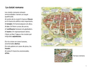 La ciutat romana
Les ciutats romanes estaven
emmurallades i tenien un traçat
quadriculat.
Al centre de la ciutat hi havia el fòrum
on hi havia els edificis més importants.
Al temple s’hi homenatjaven els déus.
Al circ s’hi feien curses de carros.
A l’amfiteatre lluitaven els gladiadors.
Al teatre s’hi representaven obres.
I feien arribar l’aigua a les ciutats per
mitjà dels aqüeductes.
Els rics vivien en cases luxoses,
anomenades domus.
Els més pobres en cases de pisos, les
ínsules.
Al camp hi havia les anomenades
vil·les.
Tarraco romana
9
 