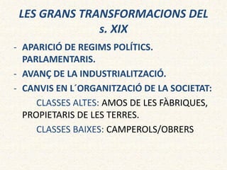 LES GRANS TRANSFORMACIONS DEL
s. XIX
- APARICIÓ DE REGIMS POLÍTICS.
PARLAMENTARIS.
- AVANÇ DE LA INDUSTRIALITZACIÓ.
- CANVIS EN L´ORGANITZACIÓ DE LA SOCIETAT:
CLASSES ALTES: AMOS DE LES FÀBRIQUES,
PROPIETARIS DE LES TERRES.
CLASSES BAIXES: CAMPEROLS/OBRERS
 