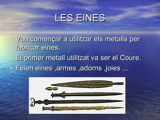 LES EINESLES EINES
• Van començar a utilitzar els metalls perVan començar a utilitzar els metalls per
fabricar eines.fabricar eines.
• El primer metall utilitzat va ser el Coure.El primer metall utilitzat va ser el Coure.
• Feien eines ,armes ,adorns ,joies ...Feien eines ,armes ,adorns ,joies ...
 