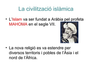 La civilització islàmica
• L’Islam va ser fundat a Aràbia pel profeta
MAHOMA en el segle VII.
• La nova religió es va estendre per
diversos territoris i pobles de l’Àsia i el
nord de l’Àfrica.
 