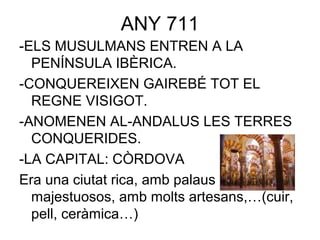 ANY 711
-ELS MUSULMANS ENTREN A LA
PENÍNSULA IBÈRICA.
-CONQUEREIXEN GAIREBÉ TOT EL
REGNE VISIGOT.
-ANOMENEN AL-ANDALUS LES TERRES
CONQUERIDES.
-LA CAPITAL: CÒRDOVA
Era una ciutat rica, amb palaus
majestuosos, amb molts artesans,…(cuir,
pell, ceràmica…)
 