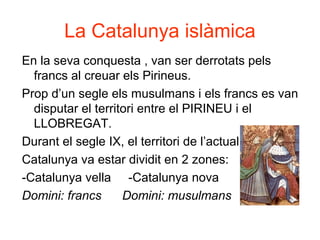 La Catalunya islàmica
En la seva conquesta , van ser derrotats pels
francs al creuar els Pirineus.
Prop d’un segle els musulmans i els francs es van
disputar el territori entre el PIRINEU i el
LLOBREGAT.
Durant el segle IX, el territori de l’actual
Catalunya va estar dividit en 2 zones:
-Catalunya vella -Catalunya nova
Domini: francs Domini: musulmans
 