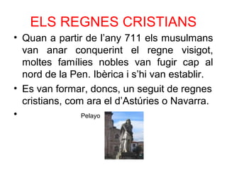 ELS REGNES CRISTIANS
• Quan a partir de l’any 711 els musulmans
van anar conquerint el regne visigot,
moltes famílies nobles van fugir cap al
nord de la Pen. Ibèrica i s’hi van establir.
• Es van formar, doncs, un seguit de regnes
cristians, com ara el d’Astúries o Navarra.
• Pelayo
 