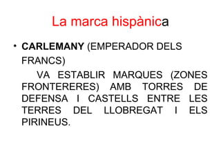 La marca hispànica
• CARLEMANY (EMPERADOR DELS
FRANCS)
VA ESTABLIR MARQUES (ZONES
FRONTERERES) AMB TORRES DE
DEFENSA I CASTELLS ENTRE LES
TERRES DEL LLOBREGAT I ELS
PIRINEUS.
 