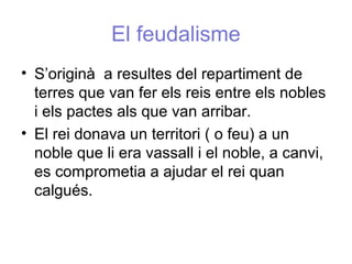 El feudalisme
• S’originà a resultes del repartiment de
terres que van fer els reis entre els nobles
i els pactes als que van arribar.
• El rei donava un territori ( o feu) a un
noble que li era vassall i el noble, a canvi,
es comprometia a ajudar el rei quan
calgués.
 