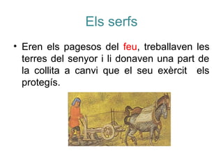 Els serfs
• Eren els pagesos del feu, treballaven les
terres del senyor i li donaven una part de
la collita a canvi que el seu exèrcit els
protegís.
 