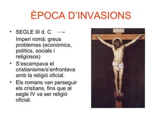 ÈPOCA D’INVASIONS
• SEGLE III d. C
Imperi romà: greus
problemes (econòmics,
polítics, socials i
religiosos)
• S’escampava el
cristianisme/s’enfrontava
amb la religió oficial.
• Els romans van perseguir
els cristians, fins que al
segle IV va ser religió
oficial.
 