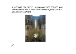 AL RECINTE DEL CASTELL HI HAVIA ALTRES TORRES AMB 
ESPITLLERES PER PODER VIGILAR I LLENÇAR SAGETES 
QUAN ELS ATACAVEN.
 