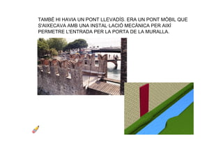 TAMBÉ HI HAVIA UN PONT LLEVADÍS. ERA UN PONT MÒBIL QUE 
S'AIXECAVA AMB UNA INSTAL·LACIÓ MECÀNICA PER AIXÍ 
PERMETRE L'ENTRADA PER LA PORTA DE LA MURALLA.
 