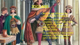 JOGLARS
• Músics que difonien les
cançons dels trobadors.
• Eren mal vistos per
l’església, ja que feien riure
a la gent del poble, i els
monjos deien que el riure
era del diable.
• Es guanyaven la vida cantant
cançons i recitant poesia a
canvi de diners o menjar
 