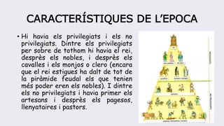 CARACTERÍSTIQUES DE L’EPOCA
• Hi havia els privilegiats i els no
privilegiats. Dintre els privilegiats
per sobre de tothom hi havia el rei,
desprès els nobles, i desprès els
cavalles i els monjos o clero (encara
que el rei estigues ha dalt de tot de
la piràmide feudal els que tenien
més poder eren els nobles). I dintre
els no privilegiats i havia primer els
artesans i desprès els pagesos,
llenyataires i pastors.
 