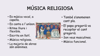MÚSICA RELIGIOSA
• Es música vocal, a
capella.
• Es canta a l'uníson.
• Ritme lliure i
flexible.
• Escrita en llatí.
• Música religiosa.
• La majoria de obres
són anònimes.
• També s’anomenen
cant pla.
• El papa gregorià va
recopilar el cant
gregorià.
• Son veus masculines.
• Música funcional.
 