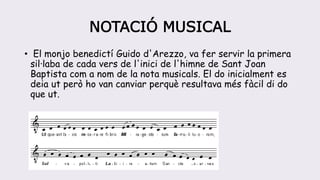 NOTACIÓ MUSICAL
• El monjo benedictí Guido d'Arezzo, va fer servir la primera
sil·laba de cada vers de l'inici de l'himne de Sant Joan
Baptista com a nom de la nota musicals. El do inicialment es
deia ut però ho van canviar perquè resultava més fàcil di do
que ut.
 