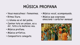 MÚSICA PROFANA
• Veus masculines i femenines.
• Ritme lliure.
• L’idioma es el del poble.
• Canten tots en uníson, es a
dir, tots a la mateixa veu.
• Música profana.
• Música artística.
• Compositors coneguts.
• Música vocal, acompanyada.
• Música que expressa
emocions i caràcter sensual.
 