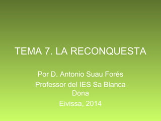 TEMA 7. LA RECONQUESTA 
Por D. Antonio Suau Forés 
Professor del IES Sa Blanca 
Dona 
Eivissa, 2014 
 