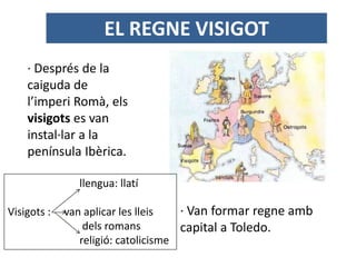 EL REGNE VISIGOT
· Després de la
caiguda de
l’imperi Romà, els
visigots es van
instal·lar a la
península Ibèrica.
· Van formar regne amb
capital a Toledo.
llengua: llatí
Visigots : van aplicar les lleis
dels romans
religió: catolicisme
 