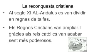 La reconquesta cristiana
• Al segle XI AL-Andalus es van dividir
en regnes de taifes.
• Els Regnes Cristians van ampliar.I
gràcies als reis catòlics van acabar
sent més poderosos.
 