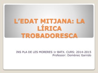 L’EDAT MITJANA: LA
LÍRICA
TROBADORESCA
INS PLA DE LES MORERES 1r BATX. CURS: 2014-2015
Professor: Domènec Garrido
 