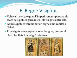 El Regne Visigòtic
 Voltava l´any 400 quan l´imperi romà suportava els
atacs dels pobles germànics , els visigots entre ells.
 Aquests pobles van fundar un regne amb capital a
Toledo.
 Els visigots van adoptar la seva llengua , que era el
llatí , les lleis i la religió cristiana .
 