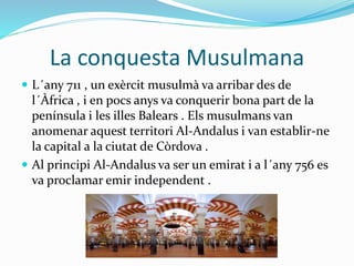 La conquesta Musulmana
 L´any 711 , un exèrcit musulmà va arribar des de
l´Àfrica , i en pocs anys va conquerir bona part de la
península i les illes Balears . Els musulmans van
anomenar aquest territori Al-Andalus i van establir-ne
la capital a la ciutat de Còrdova .
 Al principi Al-Andalus va ser un emirat i a l´any 756 es
va proclamar emir independent .
 