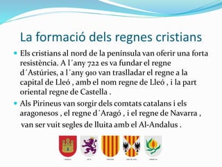 La formació dels regnes cristians
 Els cristians al nord de la península van oferir una forta
resistència. A l´any 722 es va fundar el regne
d´Astúries, a l´any 910 van traslladar el regne a la
capital de Lleó , amb el nom regne de Lleó , i la part
oriental regne de Castella .
 Als Pirineus van sorgir dels comtats catalans i els
aragonesos , el regne d´Aragó , i el regne de Navarra ,
van ser vuit segles de lluita amb el Al-Andalus .
 