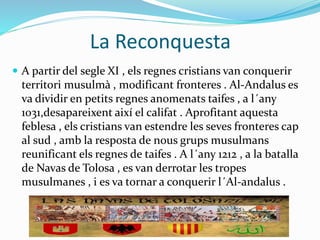 La Reconquesta
 A partir del segle XI , els regnes cristians van conquerir
territori musulmà , modificant fronteres . Al-Andalus es
va dividir en petits regnes anomenats taifes , a l´any
1031,desapareixent així el califat . Aprofitant aquesta
feblesa , els cristians van estendre les seves fronteres cap
al sud , amb la resposta de nous grups musulmans
reunificant els regnes de taifes . A l´any 1212 , a la batalla
de Navas de Tolosa , es van derrotar les tropes
musulmanes , i es va tornar a conquerir l´Al-andalus .
 