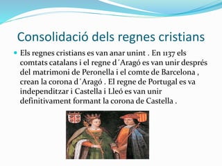 Consolidació dels regnes cristians
 Els regnes cristians es van anar unint . En 1137 els
comtats catalans i el regne d´Aragó es van unir després
del matrimoni de Peronella i el comte de Barcelona ,
crean la corona d´Aragó . El regne de Portugal es va
independitzar i Castella i Lleó es van unir
definitivament formant la corona de Castella .
 