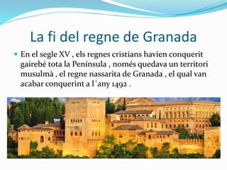 La fi del regne de Granada
 En el segle XV , els regnes cristians havien conquerit
gairebé tota la Península , només quedava un territori
musulmà , el regne nassarita de Granada , el qual van
acabar conquerint a l´any 1492 .
 