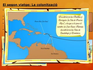 El segon viatge: La colonització
• 25 de setembre de 1493. Surten de Cadis amb 1200
  homes i 17 naus.
• Dibuix del què havia descobert.
• Conquista. Religiosos els converteixen.
• Descobriment de Puerto Rico, Haití, República
  Dominicana i Jamaica
• Molts espanyols tornen descontents pel tracte
  que es fa als indígenes
 