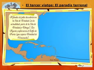 • El tercer viatge: El paradís terrenal

                 - Falten voluntaris  Perdonen delinqüents. Hi
                 va Bartolomé de las Casas

-Colom descobreix la Illa de Trinitat

- Arriba a la desembocadura del riu Orinoco (a
Veneçuela). Es va pensar que era al “Paradís terrenal”
descrit a la bíblia.




- Empresonen Colom perquè els espanyols s’havien
rebelat contra la seva autoritat. Els reis catòlics el
.deixen lliure
 