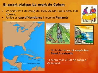 El quart viatge: La mort de Colom
• Va sortir l’11 de maig de 1502 desde Cadis amb 150
  homes.
• Arriba al cap d’Hondures i recorre Panamà




                              - No troba ni or ni espècies.
                                Perd 2 vaixells

                              - Colom mor el 20 de maig a
                              Valladolid
 