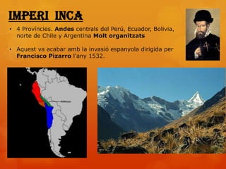 Imperi inca
• 4 Províncies. Andes centrals del Perú, Ecuador, Bolivia,
  norte de Chile y Argentina Molt organitzats

• Aquest va acabar amb la invasió espanyola dirigida per
  Francisco Pizarro l'any 1532.
 