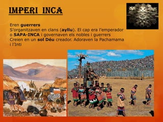 Eren guerrers
S’organitzaven en clans (ayllu). El cap era l’emperador
o SAPA-INCA i governaven els nobles i guerrers
Creien en un sol Déu creador. Adoraven la Pachamama
i l’Inti
 