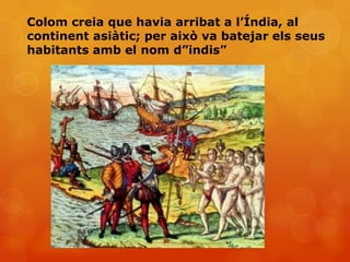 Colom creia que havia arribat a l’Índia, al
continent asiàtic; per això va batejar els seus
habitants amb el nom d”indis”
 