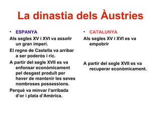 La dinastia dels Àustries
• ESPANYA
Als segles XV i XVI va assolir
un gran imperi.
El regne de Castella va arribar
a ser poderós i ric.
A partir del segle XVII es va
enfonsar econòmicament
pel desgast produït per
haver de mantenir les seves
nombroses possessions.
Perquè va minvar l’arribada
d’or i plata d’Amèrica.
• CATALUNYA
Als segles XV i XVI es va
empobrir
A partir del segle XVII es va
recuperar econòmicament.
 
