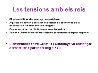 Les tensions amb els reis
• El rei castellà va demanar ajut als catalans.
• Aquests no havien participat dels beneficis econòmics de la
conquesta d’Amèrica i es van indignar.
• Es van negar a contribuir pagant més impostos.
• Tampoc van voler enviar més soldats per defensar l’imperi hispànic.
• L’enteniment entre Castella i Catalunya va començar
a trontollar a partir del segle XVII.
 