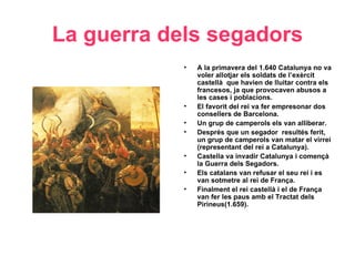 La guerra dels segadors
• A la primavera del 1.640 Catalunya no va
voler allotjar els soldats de l’exèrcit
castellà que havien de lluitar contra els
francesos, ja que provocaven abusos a
les cases i poblacions.
• El favorit del rei va fer empresonar dos
consellers de Barcelona.
• Un grup de camperols els van alliberar.
• Després que un segador resultés ferit,
un grup de camperols van matar el virrei
(representant del rei a Catalunya).
• Castella va invadir Catalunya i començà
la Guerra dels Segadors.
• Els catalans van refusar el seu rei i es
van sotmetre al rei de França.
• Finalment el rei castellà i el de França
van fer les paus amb el Tractat dels
Pirineus(1.659).
 